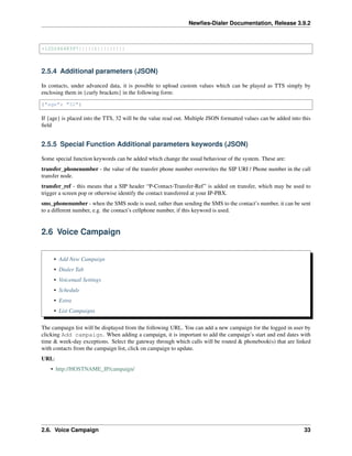 Newﬁes-Dialer Documentation, Release 3.9.2
+12024648397|||||1|||||||||
2.5.4 Additional parameters (JSON)
In contacts, under advanced data, it is possible to upload custom values which can be played as TTS simply by
enclosing them in {curly brackets} in the following form:
{"age": "32"}
If {age} is placed into the TTS, 32 will be the value read out. Multiple JSON formatted values can be added into this
ﬁeld
2.5.5 Special Function Additional parameters keywords (JSON)
Some special function keywords can be added which change the usual behaviour of the system. These are:
transfer_phonenumber - the value of the transfer phone number overwrites the SIP URI / Phone number in the call
transfer node.
transfer_ref - this means that a SIP header “P-Contact-Transfer-Ref” is added on transfer, which may be used to
trigger a screen pop or otherwise identify the contact transferred at your IP-PBX.
sms_phonenumber - when the SMS node is used, rather than sending the SMS to the contact’s number, it can be sent
to a different number, e.g. the contact’s cellphone number, if this keyword is used.
2.6 Voice Campaign
• Add New Campaign
• Dialer Tab
• Voicemail Settings
• Schedule
• Extra
• List Campaigns
The campaign list will be displayed from the following URL. You can add a new campaign for the logged in user by
clicking Add campaign. When adding a campaign, it is important to add the campaign’s start and end dates with
time & week-day exceptions. Select the gateway through which calls will be routed & phonebook(s) that are linked
with contacts from the campaign list, click on campaign to update.
URL:
• http://HOSTNAME_IP/campaign/
2.6. Voice Campaign 33
 