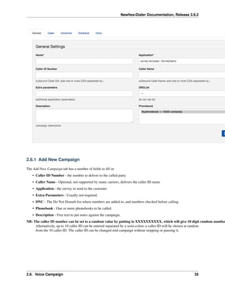 Newﬁes-Dialer Documentation, Release 3.9.2
2.6.1 Add New Campaign
The Add New Campaign tab has a number of ﬁelds to ﬁll in:
• Caller ID Number - the number to deliver to the called party
• Caller Name - Optional, not supported by many carriers, delivers the caller ID name
• Application - the survey to send to the customer
• Extra Parameters - Usually not required.
• DNC - The Do Not Disturb list where numbers are added to, and numbers checked before calling.
• Phonebook - One or more phonebooks to be called.
• Description - Free text to put notes against the campaign.
NB: The caller ID number can be set to a random value by putting in XXXXXXXXXX, which will give 10 digit random number
Alternatively, up to 10 caller ID can be entered separated by a semi-colon; a caller ID will be chosen at random
from the 10 caller ID. The caller ID can be changed mid campaign without stopping or pausing it.
2.6. Voice Campaign 35
 