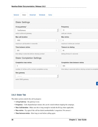Newﬁes-Dialer Documentation, Release 3.9.2
2.6.2 Dialer Tab
The dialer section controls the call in progress:
• A-Leg Gateway - the gateway to use.
• Frequency - Calls dispatched per minute, this can be varied without stopping the campaign.
• Max Call duration - Make sure this is long enough to include the B-Leg where applicable.
• Max retries - Try again if the call has failed (unobtainbable / congestion / No answer )
• Time between retries - How long to wait before calling again.
36 Chapter 2. User Guide
 