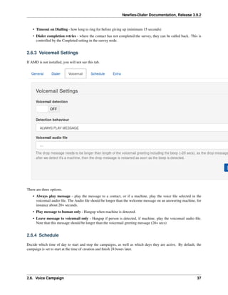 Newﬁes-Dialer Documentation, Release 3.9.2
• Timeout on Dialling - how long to ring for before giving up (minimum 15 seconds)
• Dialer completion retries - where the contact has not completed the survey, they can be called back. This is
controlled by the Conpleted setting in the survey node.
2.6.3 Voicemail Settings
If AMD is not installed, you will not see this tab.
There are three options.
• Always play message - play the message to a contact, or if a machine, play the voice ﬁle selected in the
voicemail audio ﬁle. The Audio ﬁle should be longer than the welcome message on an answering machine, for
instance about 20+ seconds.
• Play message to human only - Hangup when machine is detected.
• Leave message to voicemail only - Hangup if person is detected, if machine, play the voicemail audio ﬁle.
Note that this message should be longer than the voicemail greeting message (20+ secs)
2.6.4 Schedule
Decide which time of day to start and stop the campaigns, as well as which days they are active. By default, the
campaign is set to start at the time of creation and ﬁnish 24 hours later.
2.6. Voice Campaign 37
 