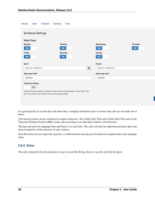 Newﬁes-Dialer Documentation, Release 3.9.2
It is good practice to set the days and times that a campaign should be active to ensure that calls are not made out of
hours.
USA based systems can be conﬁgured to respect timezones. Set a Daily Start Time and a Daily Stop Time and set the
Timezone Dialling Switch to On to make calls according to an individual contact’s own timezone.
The date and time for campaign Start and Finish is in local time. The calls will only be made between these dates and
times irrespective of the timezone of your contacts.
Note that retries do not respect the stop time, so sufﬁcient time must be given for these to complete before the campaign
stops.
2.6.5 Extra
The only setting here for the moment is to opt to record the B-Leg, that is to say the call with the agent.
38 Chapter 2. User Guide
 
