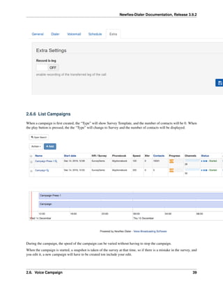 Newﬁes-Dialer Documentation, Release 3.9.2
2.6.6 List Campaigns
When a campaign is ﬁrst created, the “Type” will show Survey Template, and the number of contacts will be 0. When
the play button is pressed, the the “Type” will change to Survey and the number of contacts will be displayed.
During the campaign, the speed of the campaign can be varied without having to stop the campaign.
When the campaign is started, a snapshot is taken of the survey at that time, so if there is a mistake in the survey, and
you edit it, a new campaign will have to be created ton include your edit.
2.6. Voice Campaign 39
 