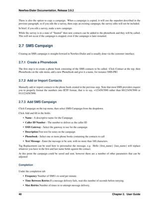 Newﬁes-Dialer Documentation, Release 3.9.2
There is also the option to copy a campaign. When a campaign is copied, it will use the snpashot described in the
previous paragraph, so if you edit the a survey, then copy an existing campaign, the survey edits will not be included.
In brief, if you edit a survey, make a new campaign.
While the survey is in a state of “Started” then new contacts can be added to the phonebook and they will be called.
This will not occur if the campaign is stopped, even if the campaign is later restarted.
2.7 SMS Campaign
Creating an SMS campaign is straight-forward in Newﬁes-Dialer and is usually done via the customer interface.
2.7.1 Create a Phonebook
The ﬁrst step is to create a phone book consisting of the SMS contacts to be called. Click Contact at the top, then
Phonebooks on the side menu, add a new Phonebook and give it a name, for instance SMS-PB1
2.7.2 Add or Import Contacts
Manually add or import contacts to the phone book created in the previous step. Note that most SMS providers require
you to properly format the numbers into IETF format, that is to say, +1234567890 rather than 001234567890 or
0111234567890.
2.7.3 Add SMS Campaign
Click Campaign on the top menu, then select SMS Campaign from the dropdown.
Click Add and ﬁll in the ﬁelds:
• Name - A descriptive name for the Campaign
• Caller ID Number - The number to deliver as the caller ID
• SMS Gateway - Select the gateway to use for the campaign
• Description Free text for notes on the campaign
• Phonebook - Select one or more phone books containing the contacts to call
• Text Message - Enter the message to be sent, with no more than 160 characters.
Tag Replacement can be used here to personalise the message, e.g. Hello {ﬁrst_name} {last_name} will replace
whatever you have in the ﬁrst and last name ﬁelds against the contact.
At this point the campaign could be saved and sent, however there are a number of other parameters that can be
adjusted:
Completion
Under the completion tab:
• Frequency Number of SMS’s to send per minute.
• Time Between Retries If a message delivery fails, wait this number of seconds before retrying.
• Max Retries Number of times to re-attempt message delivery.
40 Chapter 2. User Guide
 