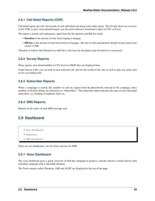 Newﬁes-Dialer Documentation, Release 3.9.2
2.8.1 Call Detail Reports (CDR)
Call detail reports give the call records of each individual call along with a daily report. The UI only shows an overview
of the CDR, to get a more detailed report, use the action button to download a report to CSV or Excel.
The report is mostly self explanatory, apart from the the duration and Bill Sec ﬁelds.
• Duration is the amount of time from ringing to hangup.
• Bill-Sec is the amount of time from answer to hangup - the sum of calls and duration should closely match your
carrier’s CDR.
Therefore it follows that Duration less Bill-Sec is the time the the phone rings for before it is answered.
2.8.2 Survey Reports
These reports, also downloadable to CSV, Excel or JSON ﬁles are displayed here.
Under Survey Calls, you can look at each indiviual call, and see the results of the call, as well as play any audio such
as for a recording node.
2.8.3 Subscriber Reports
When a campaign is started, the numbers to call are copied from the phonebooks selected in the campaign, these
numbers in Newﬁes-Dialer are referred to as “Subscribers”. The subscriber report indicates the state of each individual
subscriber, e.g. Pending, Completed, Sent, etc.
2.8.4 SMS Reports
Reports on the status of each SMS message sent.
2.9 Dashboard
• Voice Dashboard
• Deﬁnitions:
• SMS Dashboard
There are two dashboards, one for Voice and one for SMS.
2.9.1 Voice Dashboard
The voice dashboard gives a quick overview of both the campaign in progress, and the statistics overall and for each
indvidual campaign with a selectable duration.
The Total contacts called, Duration, ASR and ALOC are displayed at the top of the page:
2.9. Dashboard 43
 