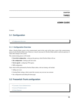 CHAPTER
THREE
ADMIN GUIDE
Contents:
3.1 Conﬁguration
• Conﬁguration Overview
3.1.1 Conﬁguration Overview
When a Newﬁes-Dialer system is ﬁrst commissioned, much of this work will be done as part of the commissioning
process by the Newﬁes-Dialer team. However, it may be necessary for Newﬁes-Dialer admin to add new gateways or
make other changes to the system.
The commissioning process will include:
• Freeswitch conﬁguration - setting up the gateways which Newﬁes-Dialer will use
• Site conﬁguration - Setting up the host name
• Text to speech - conﬁguring TTS engines
• SMS conﬁguration
Tasks which will be performed by Newﬁes-Dialer admin, with our training, will include:
• Adding new users
• Creating Dialer settings, which control the resources any one user can consume
• Site conﬁguration and editing the home page
3.2 Freeswitch Trunk conﬁguration
• Username / Secret Authentication
• Carrier IP Authentication
• Create Gateway
45
 