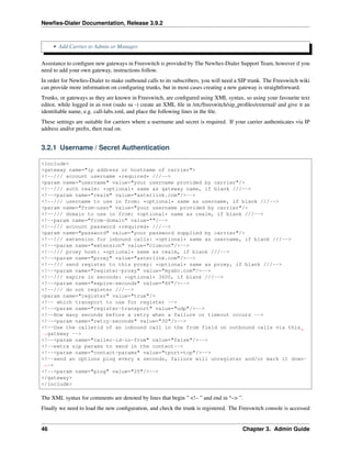 Newﬁes-Dialer Documentation, Release 3.9.2
• Add Carrier to Admin or Manager
Assistance to conﬁgure new gateways in Freeswitch is provided by The Newﬁes-Dialer Support Team, however if you
need to add your own gateway, instructions follow.
In order for Newﬁes-Dialer to make outbound calls to its subscribers, you will need a SIP trunk. The Freeswitch wiki
can provide more information on conﬁguring trunks, but in most cases creating a new gateway is straightforward.
Trunks, or gateways as they are known in Freeswitch, are conﬁgured using XML syntax, so using your favourite text
editor, while logged in as root (sudo su -) create an XML ﬁle in /etc/freeswitch/sip_proﬁles/external/ and give it an
identiﬁable name, e.g. call-labs.xml, and place the following lines in the ﬁle.
These settings are suitable for carriers where a username and secret is required. If your carrier authenticates via IP
address and/or preﬁx, then read on.
3.2.1 Username / Secret Authentication
<include>
<gateway name="ip address or hostname of carrier">
<!--/// account username *required* ///-->
<param name="username" value="your username provided by carrier"/>
<!--/// auth realm: *optional* same as gateway name, if blank ///-->
<!--<param name="realm" value="asterlink.com"/>-->
<!--/// username to use in from: *optional* same as username, if blank ///-->
<param name="from-user" value="your username provided by carrier"/>
<!--/// domain to use in from: *optional* same as realm, if blank ///-->
<!--param name="from-domain" value=""/-->
<!--/// account password *required* ///-->
<param name="password" value="your password supplied by carrier"/>
<!--/// extension for inbound calls: *optional* same as username, if blank ///-->
<!--<param name="extension" value="cluecon"/>-->
<!--/// proxy host: *optional* same as realm, if blank ///-->
<!--<param name="proxy" value="asterlink.com"/>-->
<!--/// send register to this proxy: *optional* same as proxy, if blank ///-->
<!--<param name="register-proxy" value="mysbc.com"/>-->
<!--/// expire in seconds: *optional* 3600, if blank ///-->
<!--<param name="expire-seconds" value="60"/>-->
<!--/// do not register ///-->
<param name="register" value="true"/>
<!-- which transport to use for register -->
<!--<param name="register-transport" value="udp"/>-->
<!--How many seconds before a retry when a failure or timeout occurs -->
<!--<param name="retry-seconds" value="30"/>-->
<!--Use the callerid of an inbound call in the from field on outbound calls via this
˓→gateway -->
<!--<param name="caller-id-in-from" value="false"/>-->
<!--extra sip params to send in the contact-->
<!--<param name="contact-params" value="tport=tcp"/>-->
<!--send an options ping every x seconds, failure will unregister and/or mark it down-
˓→->
<!--<param name="ping" value="25"/>-->
</gateway>
</include>
The XML syntax for comments are denoted by lines that begin ” <!– ” and end in “–> ”.
Finally we need to load the new conﬁguration, and check the trunk is registered. The Freeswitch console is accessed
46 Chapter 3. Admin Guide
 