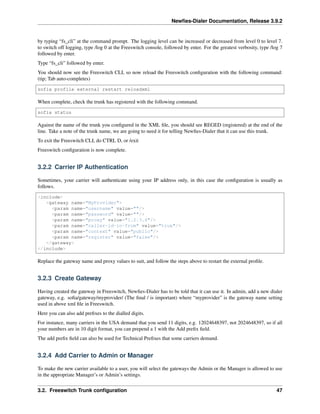Newﬁes-Dialer Documentation, Release 3.9.2
by typing “fs_cli” at the command prompt. The logging level can be increased or decreased from level 0 to level 7.
to switch off logging, type /log 0 at the Freeswitch console, followed by enter. For the greatest verbosity, type /log 7
followed by enter.
Type “fs_cli” followed by enter.
You should now see the Freeswitch CLI, so now reload the Freeswitch conﬁguration with the following command:
(tip; Tab auto-completes)
sofia profile external restart reloadxml
When complete, check the trunk has registered with the following command.
sofia status
Against the name of the trunk you conﬁgured in the XML ﬁle, you should see REGED (registered) at the end of the
line. Take a note of the trunk name, we are going to need it for telling Newﬁes-Dialer that it can use this trunk.
To exit the Freeswitch CLI, do CTRL D, or /exit
Freeswitch conﬁguration is now complete.
3.2.2 Carrier IP Authentication
Sometimes, your carrier will authenticate using your IP address only, in this case the conﬁguration is usually as
follows.
<include>
<gateway name="MyProvider">
<param name="username" value=""/>
<param name="password" value=""/>
<param name="proxy" value="1.2.3.4"/>
<param name="caller-id-in-from" value="true"/>
<param name="context" value="public"/>
<param name="register" value="false"/>
</gateway>
</include>
Replace the gateway name and proxy values to suit, and follow the steps above to restart the external proﬁle.
3.2.3 Create Gateway
Having created the gateway in Freeswitch, Newﬁes-Dialer has to be told that it can use it. In admin, add a new dialer
gateway, e.g. soﬁa/gateway/myprovider/ (The ﬁnal / is important) where “myprovider” is the gateway name setting
used in above xml ﬁle in Freeswitch.
Here you can also add preﬁxes to the dialled digits.
For instance, many carriers in the USA demand that you send 11 digits, e.g. 12024648397, not 2024648397, so if all
your numbers are in 10 digit format, you can prepend a 1 with the Add preﬁx ﬁeld.
The add preﬁx ﬁeld can also be used for Technical Preﬁxes that some carriers demand.
3.2.4 Add Carrier to Admin or Manager
To make the new carrier available to a user, you will select the gateways the Admin or the Manager is allowed to use
in the appropriate Manager’s or Admin’s settings.
3.2. Freeswitch Trunk conﬁguration 47
 