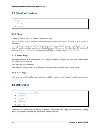 Newﬁes-Dialer Documentation, Release 3.9.2
3.3 Site Conﬁguration
• Sites
• Home Page
• New Pages
3.3.1 Sites
This will be done for you by the Newﬁes-Dialer support team.
Some of the features of Newﬁes-Dialer are dependent on the hostname or IP address, so this has to be set correctly in
site address.
In the Admin dashboard, locate the “Sites” link in the General Section and click change. By default, there will be an
entry of “example.com”. Edit this setting to reﬂect the hostname of the server, or if you do not have this set up, the IP
address. e.g. http://www.domain.tld or in the case of an IP address, something like http://192.168.1.200
3.3.2 Home Page
In the general section, click Site/Page, then click “Change” against the “ﬂat pages” link, click home, and the current
text and logo will be displayed.
From this screen edit the wording.
In the Advanced Section, there is an option to make this page visible to everyone, or just logged in users.
3.3.3 New Pages
In the same area as the Home Page, there are options to add new pages to Newﬁes-Dialer to contain your own custom
content.
3.4 Rebranding
• Conﬁgure project names and footer
• Change Icon
• Change Favicon
• Custom CSS
• Apply changes
Rebranding and logo upload will be done by the Newﬁes-Dialer support team, simply provide us with the Company
Name, a logo as described below, and your favicon, as described below.
48 Chapter 3. Admin Guide
 