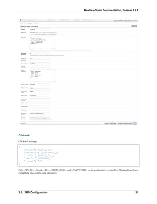Newﬁes-Dialer Documentation, Release 3.9.2
Clickatell
Clickatell settings:
{
"api_id": "_API_ID_",
"password": "_PASSWORD_",
"from": "_SENDER_ID_",
"user": "_USERNAME_",
"concat": "3"
}
Edit _API_ID_, _Sender_ID_, _USERNAME_ and _PASSWORD_ to the credentials provided by Clickatell and leave
everything else as it is, and click save.
3.5. SMS Conﬁguration 51
 