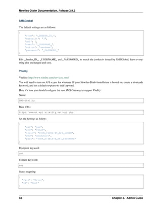 Newﬁes-Dialer Documentation, Release 3.9.2
SMSGlobal
The default settings are as follows:
{
"from": "_SENDER_ID_",
"maxsplit": "3",
"api": 1,
"user": "_USERNAME_",
"action": "sendsms",
"password": "_PASSWORD_"
}
Edit _Sender_ID_, _USERNAME_ and _PASSWORD_ to match the credetials issued by SMSGlobal, leave every-
thing else unchanged and save.
Vitelity
Vitelity: http://www.vitelity.com/services_sms/
You will need to turn on API access for whatever IP your Newﬁes-Dialer installation is hosted on, create a shortcode
keyword, and set a default response to that keyword.
Here it’s how you should conﬁgure the new SMS Gateway to support Vitelity:
Name:
SMSvitelity
Base URL:
http://smsout-api.vitelity.net/api.php
Set the Settings as follow:
{
"xml": "yes",
"src": "99629",
"login": "YOUR_VITELITY_API_LOGIN",
"cmd": "sendshort",
"pass": "YOUR_VITELITY_API_PASSWORD"
}
Recipient keyword:
dst
Content keyword:
msg
Status mapping:
{
"fail": "Error",
"ok": "Sent"
}
52 Chapter 3. Admin Guide
 