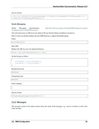 Newﬁes-Dialer Documentation, Release 3.9.2
Success format:
.*n*.*n*.*<status>(?P<status_message>.+)</status>n*<response>(?P<status_code>.+)</
˓→response>(?P<gateway_message_id>.+)
Nordic Messaging
Nordic Messaging documentation: http://doc.nordicmessaging.se/display/EMG/Sending+messages#
Sendingmessages-UsingHTTPconnector
You will need to turn on API access for whatever IP your Newﬁes-Dialer installation is hosted on.
Here it’s how you should conﬁgure the new SMS Gateway to support NordicMessaging:
Name:
NordicMessaging
Base URL:
Replace the URL by your own deployed Gateway.
https://api.nordicmessaging.se/bin/send
Set the Settings as follow:
{
"USERNAME": "<YOUR_USERNAME>",
"PASSWORD": "<YOUR_PASSWORD>"
}
Recipient keyword:
DESTADDR
Content keyword:
MESSAGE
Status mapping:
{
}
Success format:
(?P<gateway_message_id>[a-zA-Z0-9-]+)
3.5.2 Messages
The messages section in the admin screens shows the status of the messages, e.g. success or failure as well as the
status message.
3.5. SMS Conﬁguration 53
 
