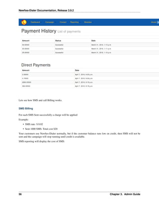 Newﬁes-Dialer Documentation, Release 3.9.2
Lets see how SMS and call Billing works.
SMS Billing
For each SMS Sent successfully a charge will be applied
Example:
• SMS rate: $ 0.02
• Sent 1000 SMS: Total cost $20
Your customers use Newﬁes-Dialer normally, but if the customer balance runs low on credit, then SMS will not be
sent and the campaign will stop running until credit is available.
SMS reporting will display the cost of SMS:
56 Chapter 3. Admin Guide
 