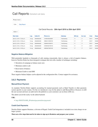 Newﬁes-Dialer Documentation, Release 3.9.2
Negative Balance Mitigation
With potentially hundreds or thousands of calls running concurrently, there is always a risk of negative balance,
however Newﬁes-Dialer has been designed to mitigate that risk with a number of techniques including:
• Slowdown of campaign as balance nears zero
• Minimum credit to call.
• Reservation of balance.
• Minimum Credit to send SMS
These negative balance helpers can be adjusted in the conﬁguration ﬁles. Contact support for assistance.
3.6.2 Payments
Manual/Direct Payment
As standard, Newﬁes-Dialer supports accounting for manual payments such as Bank Transfer or other payments
system speciﬁc to your country. For this we introduced a way for the admin to add Manual/Direct Payment, to reﬁll
the user account and leave an audit trail in the platform so your customers can see those reﬁlls too.
The admin can do this easily via the admin backend:
URL:
• http://HOSTNAME_IP/admin/payment/directpayment/
Credit Card Payments
Newﬁes-Dialer supports Braintree, a division of Paypal. Credit Card integration is included at no extra charge on our
larger systems.
There are a few steps that need to be taken to sign up to Braintree and prepare your system:
58 Chapter 3. Admin Guide
 