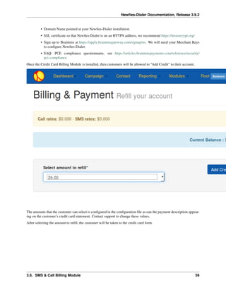 Newﬁes-Dialer Documentation, Release 3.9.2
• Domain Name pointed at your Newﬁes-Dialer installation.
• SSL certiﬁcate so that Newﬁes-Dialer is on an HTTPS address, we recommend https://letsencrypt.org/
• Sign up to Braintree at https://apply.braintreegateway.com/signup/us. We will need your Merchant Keys
to conﬁgure Newﬁes-Dialer.
• SAQ: PCE compliance questionnaire, see https://articles.braintreepayments.com/reference/security/
pci-compliance
Once the Credit Card Billing Module is installed, then customers will be allowed to “Add Credit” to their account.
The amounts that the customer can select is conﬁgured in the conﬁguration ﬁle as can the payment description appear-
ing on the customer’s credit card statement. Contact support to change these values.
After selecting the amount to reﬁll, the customer will be taken to the credit card form.
3.6. SMS & Call Billing Module 59
 