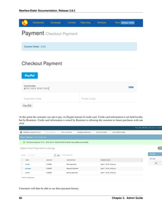 Newﬁes-Dialer Documentation, Release 3.9.2
At this point the customer can opt to pay via Paypal instead of credit card. Credit card information is not held locally,
but by Braintree. Credit card information is stored by Braintree to allowing the customer to future purchases with one
click.
Customers will then be able to see their payment history.
60 Chapter 3. Admin Guide
 