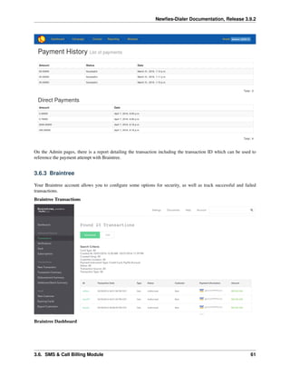 Newﬁes-Dialer Documentation, Release 3.9.2
On the Admin pages, there is a report detailing the transaction including the transaction ID which can be used to
reference the payment attempt with Braintree.
3.6.3 Braintree
Your Braintree account allows you to conﬁgure some options for security, as well as track successful and failed
transactions.
Braintree Transactions
Braintree Dashboard
3.6. SMS & Call Billing Module 61
 