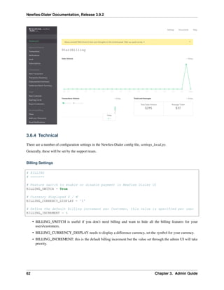 Newﬁes-Dialer Documentation, Release 3.9.2
3.6.4 Technical
There are a number of conﬁguration settings in the Newﬁes-Dialer conﬁg ﬁle, settings_local.py.
Generally, these will be set by the support team.
Billing Settings
# BILLING
# =======
# Feature switch to enable or disable payment in Newfies Dialer UI
BILLING_SWITCH = True
# Currency displayed $ / C
BILLING_CURRENCY_DISPLAY = '$'
# Define the default Billing increment per Customer, this value is specified per user
BILLING_INCREMENT = 6
• BILLING_SWITCH is useful if you don’t need billing and want to hide all the billing features for your
users/customers.
• BILLING_CURRENCY_DISPLAY needs to display a difference currency, set the symbol for your currency.
• BILLING_INCREMENT: this is the default billing increment but the value set through the admin UI will take
priority.
62 Chapter 3. Admin Guide
 