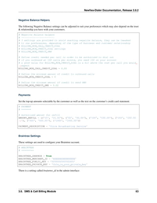 Newﬁes-Dialer Documentation, Release 3.9.2
Negative Balance Helpers
The following Negative Balance settings can be adjusted to suit your preferences which may also depend on the trust
& relationship you have with your customers.
# Negative Balance helpers
# ~~~~~~~~~~~~~~~~~~~~~~~~
# 3 settings are provided to avoid reaching negative balance, they can be tweaked
# to one preferences, depending of the type of business and customer relationship
# BILLING_MIN_CALL_CREDIT_DIAL
# BILLING_MIN_CREDIT_DIAL settings
# BILLING_MIN_CREDIT_SMS
# Define credit needed per call in order to be authorized to dial out
# if you outbound at 100 calls per minute, you need 10$ on your account
# a good value for BILLING_MIN_CREDIT_DIAL is a bit above the cost per call you would
˓→expect
BILLING_MIN_CALL_CREDIT_DIAL = 0.05
# Define the minimum amount of credit to outbound calls
BILLING_MIN_CREDIT_DIAL = 0
# Define the minimum amount of credit to send SMS
BILLING_MIN_CREDIT_SMS = 0.02
Payments
Set the top-up amounts selectable by the customer as well as the text on the customer’s credit card statement.
# PAYMENT
# =======
# Authorized amount for refill
AMOUNT_REFILL = (('25', '25.00'), ('50', '50.00'), ('100', '100.00'), ('250', '250.00
˓→'), ('500', '500.00'), ('1000', '1000.00'))
PAYMENT_DESCRIPTION = 'Voice Broadcasting Service'
Braintree Settings
These settings are used to conﬁgure your Braintree account.
# BRAINTREE
# =========
BRAINTREE_SANDBOX = True
BRAINTREE_MERCHANT_ID = 'XXXXXXXXXXXXXXXX'
BRAINTREE_PUBLIC_KEY = 'YYYYYYYYYYYYYYYY'
BRAINTREE_PRIVATE_KEY = 'this_is_your_private_key'
There is a setting called braintree_id in the admin interface:
3.6. SMS & Call Billing Module 63
 