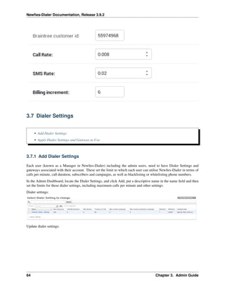 Newﬁes-Dialer Documentation, Release 3.9.2
3.7 Dialer Settings
• Add Dialer Settings
• Apply Dialer Settings and Gateway to Use
3.7.1 Add Dialer Settings
Each user (known as a Manager in Newﬁes-Dialer) including the admin users, need to have Dialer Settings and
gateways associated with their account. These set the limit to which each user can utilise Newﬁes-Dialer in terms of
calls per minute, call duration, subscribers and campaigns, as well as blacklisting or whitelisting phone numbers.
In the Admin Dashboard, locate the Dialer Settings, and click Add, put a descriptive name in the name ﬁeld and then
set the limits for these dialer settings, including maximum calls per minute and other settings.
Dialer settings:
Update dialer settings:
64 Chapter 3. Admin Guide
 