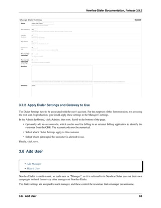 Newﬁes-Dialer Documentation, Release 3.9.2
3.7.2 Apply Dialer Settings and Gateway to Use
The Dialer Settings have to be associated with the user’s account. For the purposes of this demonstration, we are using
the root user. In production, you would apply these settings to the Manager’s settings.
In the Admin dashboard, click Admins, then root. Scroll to the bottom of the page.
• Optionally add an accountcode, which can be used for billing in an external billing application to identify the
customer from the CDR. The accountcode must be numerical.
• Select which Dialer Settings apply to this customer.
• Select which gateway(s) this customer is allowed to use.
Finally, click save.
3.8 Add User
• Add Manager
• Hijack User
Newﬁes-Dialer is multi-tenant, so each user or “Manager”, as it is referred to in Newﬁes-Dialer can run their own
campaigns isolated from every other manager on Newﬁes-Dialer.
The dialer settings are assigned to each manager, and these control the resources that a manager can consume.
3.8. Add User 65
 