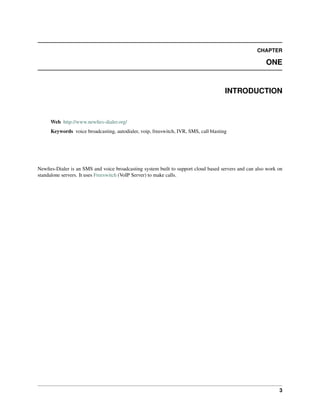 CHAPTER
ONE
INTRODUCTION
Web http://www.newﬁes-dialer.org/
Keywords voice broadcasting, autodialer, voip, freeswitch, IVR, SMS, call blasting
Newﬁes-Dialer is an SMS and voice broadcasting system built to support cloud based servers and can also work on
standalone servers. It uses Freeswitch (VoIP Server) to make calls.
3
 