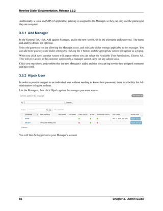 Newﬁes-Dialer Documentation, Release 3.9.2
Additionally, a voice and SMS (if applicable) gateway is assigned to the Manager, so they can only use the gateway(s)
they are assigned.
3.8.1 Add Manager
In the General Tab, click Add against Manager, and in the new screen, ﬁll in the username and password. The name
and address details are optional.
Select the gateways you are allowing the Manager to use, and select the dialer settings applicable to this manager. You
can add more gateways and dialer settings by clicking the + button, and the appropriate screen will appear as a popup.
When you click save, another screen will appear where you can select the Available User Permissions, Choose All.
This will give access to the customer screen only, a manager cannot carry out any admin tasks.
Click save once more, and conﬁrm that the new Manager is added and that you can log in with their assigned username
and password.
3.8.2 Hijack User
In order to provide support to an individual user without needing to know their password, there is a facility for Ad-
ministrators to log on as them.
List the Managers, then click Hijack against the manager you want access.
You will then be logged on to your Manager’s account.
66 Chapter 3. Admin Guide
 