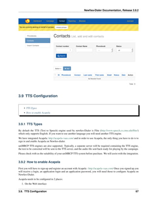 Newﬁes-Dialer Documentation, Release 3.9.2
3.9 TTS Conﬁguration
• TTS Types
• How to enable Acapela
3.9.1 TTS Types
By default the TTS (Text to Speech) engine used by newﬁes-Dialer is Flite (http://www.speech.cs.cmu.edu/ﬂite/)
which only supports English. If you want to use another language you will need another TTS engine.
We have integrated Acapela: http://acapela-vaas.com/ and in order to use Acapela, the only thing you have to do is to
sign in and enable Acapela on Newﬁes-dialer.
uniMRCP TTS engines are also supported. Typically, a separate server will be required containing the TTS engine,
the text to be converted will be sent to the TTS server, and the audio ﬁle sent back ready for playing by the campaign.
Please check with us the suitability of your uniMRCP TTS system before purchase. We will assist with the integration.
3.9.2 How to enable Acapela
First you will have to sign-up and register an account with Acapela : http://acapela-vaas.com/ Once you signed up you
will receive a login, an application login and an application password, you will need those to conﬁgure Acapela on
Newﬁes-Dialer.
Acapela needs to be conﬁgured in 2 places:
1. On the Web interface
3.9. TTS Conﬁguration 67
 