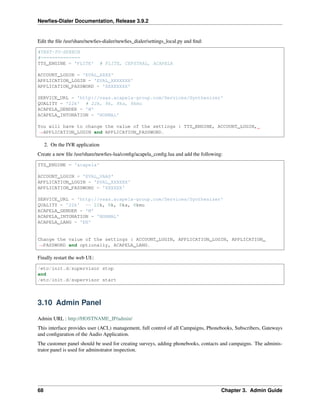 Newﬁes-Dialer Documentation, Release 3.9.2
Edit the ﬁle /usr/share/newﬁes-dialer/newﬁes_dialer/settings_local.py and ﬁnd:
#TEXT-TO-SPEECH
#==============
TTS_ENGINE = 'FLITE' # FLITE, CEPSTRAL, ACAPELA
ACCOUNT_LOGIN = 'EVAL_XXXX'
APPLICATION_LOGIN = 'EVAL_XXXXXXX'
APPLICATION_PASSWORD = 'XXXXXXXX'
SERVICE_URL = 'http://vaas.acapela-group.com/Services/Synthesizer'
QUALITY = '22k' # 22k, 8k, 8ka, 8kmu
ACAPELA_GENDER = 'W'
ACAPELA_INTONATION = 'NORMAL'
You will have to change the value of the settings : TTS_ENGINE, ACCOUNT_LOGIN,
˓→APPLICATION_LOGIN and APPLICATION_PASSWORD.
2. On the IVR application
Create a new ﬁle /usr/share/newﬁes-lua/conﬁg/acapela_conﬁg.lua and add the following:
TTS_ENGINE = 'acapela'
ACCOUNT_LOGIN = 'EVAL_VAAS'
APPLICATION_LOGIN = 'EVAL_XXXXXX'
APPLICATION_PASSWORD = 'XXXXXX'
SERVICE_URL = 'http://vaas.acapela-group.com/Services/Synthesizer'
QUALITY = '22k' -- 22k, 8k, 8ka, 8kmu
ACAPELA_GENDER = 'M'
ACAPELA_INTONATION = 'NORMAL'
ACAPELA_LANG = 'EN'
Change the value of the settings : ACCOUNT_LOGIN, APPLICATION_LOGIN, APPLICATION_
˓→PASSWORD and optionally, ACAPELA_LANG.
Finally restart the web UI::
/etc/init.d/supervisor stop
and
/etc/init.d/supervisor start
3.10 Admin Panel
Admin URL : http://HOSTNAME_IP/admin/
This interface provides user (ACL) management, full control of all Campaigns, Phonebooks, Subscribers, Gateways
and conﬁguration of the Audio Application.
The customer panel should be used for creating surveys, adding phonebooks, contacts and campaigns. The adminis-
trator panel is used for adminstrator inspection.
68 Chapter 3. Admin Guide
 