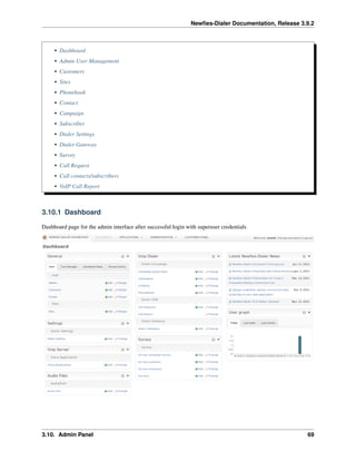 Newﬁes-Dialer Documentation, Release 3.9.2
• Dashboard
• Admin User Management
• Customers
• Sites
• Phonebook
• Contact
• Campaign
• Subscriber
• Dialer Settings
• Dialer Gateway
• Survey
• Call Request
• Call contacts/subscribers
• VoIP Call Report
3.10.1 Dashboard
Dashboard page for the admin interface after successful login with superuser credentials
3.10. Admin Panel 69
 