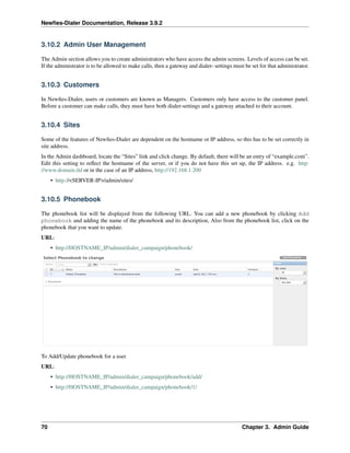 Newﬁes-Dialer Documentation, Release 3.9.2
3.10.2 Admin User Management
The Admin section allows you to create administrators who have access the admin screens. Levels of access can be set.
If the administrator is to be allowed to make calls, then a gateway and dialer- settings must be set for that administrator.
3.10.3 Customers
In Newﬁes-Dialer, users or customers are known as Managers. Customers only have access to the customer panel.
Before a customer can make calls, they must have both dialer-settings and a gateway attached to their account.
3.10.4 Sites
Some of the features of Newﬁes-Dialer are dependent on the hostname or IP address, so this has to be set correctly in
site address.
In the Admin dashboard, locate the “Sites” link and click change. By default, there will be an entry of “example.com”.
Edit this setting to reﬂect the hostname of the server, or if you do not have this set up, the IP address. e.g. http:
//www.domain.tld or in the case of an IP address, http://192.168.1.200
• http://<SERVER-IP>/admin/sites/
3.10.5 Phonebook
The phonebook list will be displayed from the following URL. You can add a new phonebook by clicking Add
phonebook and adding the name of the phonebook and its description, Also from the phonebook list, click on the
phonebook that you want to update.
URL:
• http://HOSTNAME_IP/admin/dialer_campaign/phonebook/
To Add/Update phonebook for a user
URL:
• http://HOSTNAME_IP/admin/dialer_campaign/phonebook/add/
• http://HOSTNAME_IP/admin/dialer_campaign/phonebook/1/
70 Chapter 3. Admin Guide
 