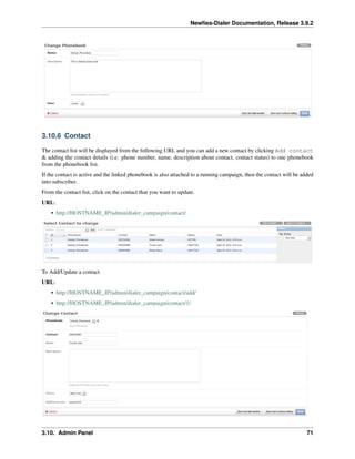 Newﬁes-Dialer Documentation, Release 3.9.2
3.10.6 Contact
The contact list will be displayed from the following URL and you can add a new contact by clicking Add contact
& adding the contact details (i.e. phone number, name, description about contact, contact status) to one phonebook
from the phonebook list.
If the contact is active and the linked phonebook is also attached to a running campaign, then the contact will be added
into subscriber.
From the contact list, click on the contact that you want to update.
URL:
• http://HOSTNAME_IP/admin/dialer_campaign/contact/
To Add/Update a contact
URL:
• http://HOSTNAME_IP/admin/dialer_campaign/contact/add/
• http://HOSTNAME_IP/admin/dialer_campaign/contact/1/
3.10. Admin Panel 71
 