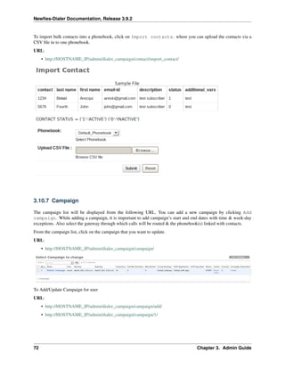 Newﬁes-Dialer Documentation, Release 3.9.2
To import bulk contacts into a phonebook, click on Import contacts. where you can upload the contacts via a
CSV ﬁle in to one phonebook.
URL:
• http://HOSTNAME_IP/admin/dialer_campaign/contact/import_contact/
3.10.7 Campaign
The campaign list will be displayed from the following URL. You can add a new campaign by clicking Add
campaign. While adding a campaign, it is important to add campaign’s start and end dates with time & week-day
exceptions. Also select the gateway through which calls will be routed & the phonebook(s) linked with contacts.
From the campaign list, click on the campaign that you want to update.
URL:
• http://HOSTNAME_IP/admin/dialer_campaign/campaign/
To Add/Update Campaign for user
URL:
• http://HOSTNAME_IP/admin/dialer_campaign/campaign/add/
• http://HOSTNAME_IP/admin/dialer_campaign/campaign/1/
72 Chapter 3. Admin Guide
 