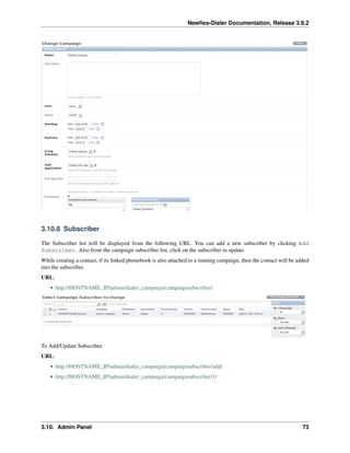 Newﬁes-Dialer Documentation, Release 3.9.2
3.10.8 Subscriber
The Subscriber list will be displayed from the following URL. You can add a new subscriber by clicking Add
Subscriber. Also from the campaign subscriber list, click on the subscriber to update.
While creating a contact, if its linked phonebook is also attached to a running campaign, then the contact will be added
into the subscriber.
URL:
• http://HOSTNAME_IP/admin/dialer_campaign/campaignsubscriber/
To Add/Update Subscriber
URL:
• http://HOSTNAME_IP/admin/dialer_campaign/campaignsubscriber/add/
• http://HOSTNAME_IP/admin/dialer_campaign/campaignsubscriber/1/
3.10. Admin Panel 73
 