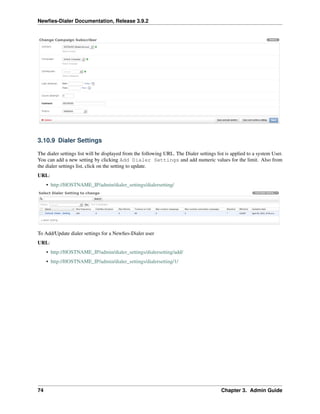 Newﬁes-Dialer Documentation, Release 3.9.2
3.10.9 Dialer Settings
The dialer settings list will be displayed from the following URL. The Dialer settings list is applied to a system User.
You can add a new setting by clicking Add Dialer Settings and add numeric values for the limit. Also from
the dialer settings list, click on the setting to update.
URL:
• http://HOSTNAME_IP/admin/dialer_settings/dialersetting/
To Add/Update dialer settings for a Newﬁes-Dialer user
URL:
• http://HOSTNAME_IP/admin/dialer_settings/dialersetting/add/
• http://HOSTNAME_IP/admin/dialer_settings/dialersetting/1/
74 Chapter 3. Admin Guide
 
