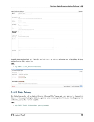 Newﬁes-Dialer Documentation, Release 3.9.2
To apply dialer settings limit to a User, click on Customers or Admins, select the user to be updated & apply
settings from the dialer settings list.
URL:
• http://HOSTNAME_IP/admin/auth/staff/1/
3.10.10 Dialer Gateway
The Dialer Gateway list will be displayed from the following URL. You can add a new gateway by clicking Add
Dialer Gateway and adding the details (e.g. gateway name, hostname, protocol etc.). Also from the gateway list,
click on the gateway that you want to update.
URL:
• http://HOSTNAME_IP/admin/dialer_gateway/gateway/
3.10. Admin Panel 75
 
