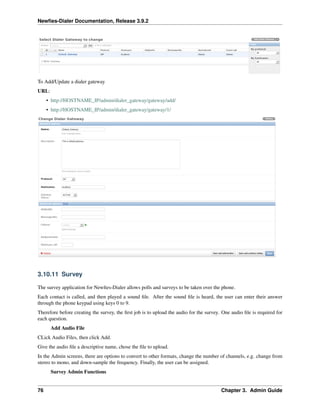 Newﬁes-Dialer Documentation, Release 3.9.2
To Add/Update a dialer gateway
URL:
• http://HOSTNAME_IP/admin/dialer_gateway/gateway/add/
• http://HOSTNAME_IP/admin/dialer_gateway/gateway/1/
3.10.11 Survey
The survey application for Newﬁes-Dialer allows polls and surveys to be taken over the phone.
Each contact is called, and then played a sound ﬁle. After the sound ﬁle is heard, the user can enter their answer
through the phone keypad using keys 0 to 9.
Therefore before creating the survey, the ﬁrst job is to upload the audio for the survey. One audio ﬁle is required for
each question.
Add Audio File
CLick Audio Files, then click Add.
Give the audio ﬁle a descriptive name, chose the ﬁle to upload.
In the Admin screens, there are options to convert to other formats, change the number of channels, e.g. change from
stereo to mono, and down-sample the frequency. Finally, the user can be assigned.
Survey Admin Functions
76 Chapter 3. Admin Guide
 