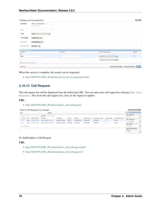 Newﬁes-Dialer Documentation, Release 3.9.2
When the survey is complete, the results can be inspected.
• http://HOSTNAME_IP/admin/survey/surveycampaignresult/
3.10.12 Call Request
The call request list will be displayed from the following URL. You can add a new call request by clicking Add Call
Request. Also from the call request list, click on the request to update.
URL:
• http://HOSTNAME_IP/admin/dialer_cdr/callrequest/
To Add/Update a Call Request
URL:
• http://HOSTNAME_IP/admin/dialer_cdr/callrequest/add/
• http://HOSTNAME_IP/admin/dialer_cdr/callrequest/1/
78 Chapter 3. Admin Guide
 