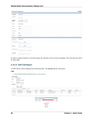 Newﬁes-Dialer Documentation, Release 3.9.2
In order to quickly relaunch a call when testing, the subsciber can be set from to pending. This will cause the call to
be made again.
3.10.14 VoIP Call Report
A VoIP Call list will be displayed from following URL. You can not add new call reports.
URL:
• http://HOSTNAME_IP/admin/dialer_cdr/voipcall/
80 Chapter 3. Admin Guide
 