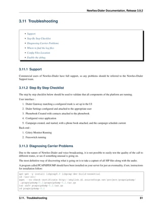 Newﬁes-Dialer Documentation, Release 3.9.2
3.11 Troubleshooting
• Support
• Step By Step Checklist
• Diagnosing Carrier Problems
• Where to ﬁnd the log ﬁles
• Conﬁg Files Location
• Enable the debug
3.11.1 Support
Commercial users of Newﬁes-Dialer have full support, so any problems should be referred to the Newﬁes-Dialer
Support team.
3.11.2 Step By Step Checklist
The step by step checklist below should be used to validate that all components of the platform are running.
User interface :
1. Dialer Gateway matching a conﬁgured trunk is set up in the UI
2. Dialer Settings conﬁgured and attached to the appropriate user
3. Phonebook Created with contacts attached to the phonebook
4. Conﬁgured voice application
5. Campaign created, and started, with a phone book attached, and the campaign schedule current
Back-end :
1. Celery Monitor Running
2. Freeswitch running
3.11.3 Diagnosing Carrier Problems
Due to the nature of Newﬁes-Dialer and voice broadcasting, it is not possible to easily test the quality of the call to
different routes, or see if something unusual is going on.
The most deﬁnitive way of discovering what is going on is to take a capture of all SIP ﬁles along with the audio.
A program called PCAPSIPDUMP should have been installed on your server for just an eventuality, if not, instructions
for installation follow:
apt-get -y install libpcap0.8 libpcap-dev build-essential
cd /usr/src/
wget --no-check-certificate http://skylink.dl.sourceforge.net/project/pcapsipdump/
˓→pcapsipdump/0.2/pcapsipdump-0.2.tar.gz
tar zxfv pcapsipdump-0.2.tar.gz
cd pcapsipdump-0.2
3.11. Troubleshooting 81
 