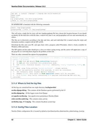 Newﬁes-Dialer Documentation, Release 3.9.2
apt-get -y install libpcap0.8 libpcap-dev build-essential
make clean
make all
cp pcapsipdump /usr/sbin/pcapsipdump
chmod +x /usr/sbin/pcapsipdump
PCAPSIPDUMP is launched with the following commands:
mkdir /tmp/pcapsipdump/
pcapsipdump -i eth0 -d /tmp/pcapsipdump/
This will write a single ﬁle for every call into /tmp/pcasipdump We have chosen this location because if you should
accidently ﬁll the hard drive with this data, a reboot will clear it out, and pcapsipdum will not start automatically on
reboot.
The ﬁles are in directories according to the date and time, and each individual ﬁle is named using the origin and
destination numbers coupled with the SIP call ID.
Download the ﬁles onto your PC, and open them with a program called Wireshark, which is freely available for
Windows, OSX and Linux.
The SIP capture and the audio should give a clue as to what is going wrong, and the carrier will appreciate a copy of
the pcap ﬁle as it well help them diagnose the problem at their end.
There are other command line options for pcapsipdump:
#Usage: pcapsipdump [-fpU] [-i <interface>] [-r <file>] [-d <working directory>] [-v
˓→level] [-R filter]
-f Do not fork or detach from controlling terminal.
-p Do not put the interface into promiscuous mode.
-R RTP filter. Possible values: 'rtp+rtcp' (default), 'rtp', 'rtpevent', 't38', or
˓→'none'.
-U Make .pcap files writing 'packet-buffered' - slower method,
but you can use partially written file anytime, it will be consistent.
-v Set verbosity level (higher is more verbose).
-n Number-filter. Only calls to/from specified number will be recorded
-t T.38-filter. Only calls, containing T.38 payload indicated in SDP will be
˓→recorded
3.11.4 Where to ﬁnd the log ﬁles
All the logs are centralized into one single directory /var/log/newﬁes/
newﬁes-django-db.log : This contains all the Database queries performed by the UI
newﬁes-django.log : All the logger events from Django
err-apache-newﬁes.log : Any apache errors pertaining to Newﬁes-Dialer
celery-newﬁes-node1.log : This contains celery activity
newﬁeslua_logs_%%.log.log : This contains the phone system logs
3.11.5 Conﬁg Files Location
Newﬁes-Dialer conﬁguration ﬁle is located by default at /usr/share/newﬁes-dialer/newﬁes_dialer/settings_local.py
82 Chapter 3. Admin Guide
 