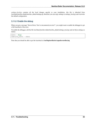 Newﬁes-Dialer Documentation, Release 3.9.2
settings_local.py contains all the local changes speciﬁc to your installation, this ﬁle is inherited from
/usr/share/newﬁes-dialer/newﬁes_dialer/settings.py, therefore you can copy settings to settings_local.py and overwrite
the default conﬁguration.
3.11.6 Enable the debug
When you get a message “Server Error, You’ve encountered an error!”, you might want to enable the debugger to get
a full traceback of the error.
To enable the debugger, edit the ﬁle /usr/share/newﬁes-dialer/newﬁes_dialer/settings_local.py and set those settings as
follow:
DEBUG = True
TEMPLATE_DEBUG = DEBUG
Note that you should be able to get the traceback in /var/log/newﬁes/err-apache-newﬁes.log
3.11. Troubleshooting 83
 