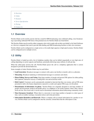 Newﬁes-Dialer Documentation, Release 3.9.2
• Overview
• Utility
• Features
• Server Speciﬁcation
• Pricing
• Contact Us
1.1 Overview
Newﬁes-Dialer can be used by anyone who has a need for SMS broadcasting, mass outbound calling, voice broadcast-
ing or providing outbound IVR Some of the potential uses for Newﬁes-Dialer are listed below.
The Newﬁes-Dialer may be used by either companies who wish to make calls on their own behalf, or by SaaS (Software
as a Service) companies that want to provide bulk dialling and SMS broadcasting facilities to their own customers.
Newﬁes-Dialer can be conﬁgured on a single server, or for really high capacity or high speed systems, Newﬁes-Dialer
can be conﬁgured across multiple servers.
1.2 Utility
Newﬁes-Dialer is loaded up with a list of telephone numbers that can be dialled sequentially at very high rates of
calling depending on carrier capacity and hardware, potentially delivering many millions of calls per day.
When the called party answers the call, Newﬁes-Dialer passes the call to a telephony application that is custom
designed to provide the desired behaviour.
Some examples of where Newﬁes-Dialer may be used follow:
• Lead Generation: Broadcast messages to contacts with a press one facility to transfer calls to a callcentre.
• Telecasting: Broadcast marketing or informational messages to customers and clients.
• Phone Polling, Surveys and Voting: Ring large numbers of people and present IVR options for either polling
their opinions, interactive surveys, or taking their vote and record the results.
• Debt Control: Customers can be automatically reminded at intervals that they owe money, and an IVR menu
presented to talk to the ﬁnance department or passed to a credit card capture IVR to pay over the phone.
• Dissemination of information via phone: Newﬁes-Dialer was originally designed to call large numbers of
people and disseminate medical and health advice via cellphone in 3rd world countries where often, literacy
levels are low. On a local scale, it can be used to disseminate information about forthcoming community events.
• Mass Emergency broadcast: Where there is a necessity to warn large numbers of people in a short space of
time, such as weather warnings, evacuation notices and crime prevention.
• Subscription Reminders and Renewals: Where a company sells an annual subscription for a product or ser-
vice, Newﬁes-Dialer can be conﬁgured to dial the customer, remind them that the subscription is due.
1.1. Overview 5
 