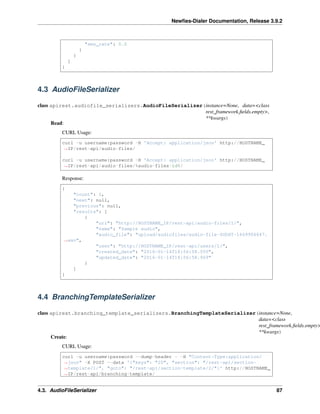 Newﬁes-Dialer Documentation, Release 3.9.2
"sms_rate": 0.0
}
}
]
}
4.3 AudioFileSerializer
class apirest.audiofile_serializers.AudioFileSerializer(instance=None, data=<class
rest_framework.ﬁelds.empty>,
**kwargs)
Read:
CURL Usage:
curl -u username:password -H 'Accept: application/json' http://HOSTNAME_
˓→IP/rest-api/audio-files/
curl -u username:password -H 'Accept: application/json' http://HOSTNAME_
˓→IP/rest-api/audio-files/%audio-files-id%/
Response:
{
"count": 1,
"next": null,
"previous": null,
"results": [
{
"url": "http://HOSTNAME_IP/rest-api/audio-files/1/",
"name": "Sample audio",
"audio_file": "upload/audiofiles/audio-file-SODXT-1669906647.
˓→wav",
"user": "http://HOSTNAME_IP/rest-api/users/1/",
"created_date": "2016-01-14T18:56:58.550",
"updated_date": "2016-01-14T18:56:58.969"
}
]
}
4.4 BranchingTemplateSerializer
class apirest.branching_template_serializers.BranchingTemplateSerializer(instance=None,
data=<class
rest_framework.ﬁelds.empty>
**kwargs)
Create:
CURL Usage:
curl -u username:password --dump-header - -H "Content-Type:application/
˓→json" -X POST --data '{"keys": "20", "section": "/rest-api/section-
˓→template/1/", "goto": "/rest-api/section-template/2/"}' http://HOSTNAME_
˓→IP/rest-api/branching-template/
4.3. AudioFileSerializer 87
 