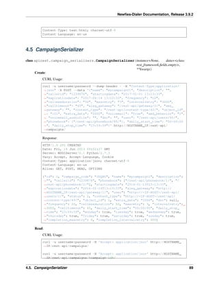 Newﬁes-Dialer Documentation, Release 3.9.2
Content-Type: text/html; charset=utf-8
Content-Language: en-us
4.5 CampaignSerializer
class apirest.campaign_serializers.CampaignSerializer(instance=None, data=<class
rest_framework.ﬁelds.empty>,
**kwargs)
Create:
CURL Usage:
curl -u username:password --dump-header - -H "Content-Type:application/
˓→json" -X POST --data '{"name": "mycampaign01", "description": "",
˓→"callerid": "1239876", "startingdate": "2017-01-01 13:13:33",
˓→"expirationdate": "2017-06-14 13:13:33", "frequency": "10",
˓→"callmaxduration": "50", "maxretry": "3", "intervalretry": "3000",
˓→"calltimeout": "45", "aleg_gateway": "/rest-api/gateway/2/", "sms_
˓→gateway": "", "content_type": "/rest-api/content-type/42/", "object_id"
˓→: "101", "extra_data": "2000", "voicemail": "True", "amd_behavior": "1",
˓→ "voicemail_audiofile": "", "dnc": "", "user": "/rest-api/users/95/",
˓→"phonebook": ["/rest-api/phonebook/85/"], "daily_start_time": "00:00:00
˓→", "daily_stop_time": "23:59:59"}' http://HOSTNAME_IP/rest-api/
˓→campaigns/
Response:
HTTP/1.0 201 CREATED
Date: Fri, 14 Jun 2013 09:52:27 GMT
Server: WSGIServer/0.1 Python/2.7.3
Vary: Accept, Accept-Language, Cookie
Content-Type: application/json; charset=utf-8
Content-Language: en-us
Allow: GET, POST, HEAD, OPTIONS
{"id": 1, "campaign_code": "JDQBG", "name": "mycampaign1", "description":
˓→"", "callerid": "1239876", "phonebook": ["/rest-api/phonebook/1/", "/
˓→rest-api/phonebook/2/"], "startingdate": "2016-01-13T13:13:33",
˓→"expirationdate": "2016-01-14T13:13:33", "aleg_gateway": "http://
˓→HOSTNAME_IP/rest-api/gateway/1/", "user": "http://<IP-HOST>/rest-api/
˓→users/1/", "status": 2, "content_type": "http://<IP-HOST>/rest-api/
˓→content-type/49/", "object_id": 1, "extra_data": "2000", "dnc": null,
˓→"frequency": 20, "callmaxduration": 50, "maxretry": 3, "intervalretry":
˓→3000, "calltimeout": 45, "daily_start_time": "00:00:00", "daily_stop_
˓→time": "23:59:59", "monday": true, "tuesday": true, "wednesday": true,
˓→"thursday": true, "friday": true, "saturday": true, "sunday": true,
˓→"completion_maxretry": 0, "completion_intervalretry": 900}
Read:
CURL Usage:
curl -u username:password -H 'Accept: application/json' http://HOSTNAME_
˓→IP/rest-api/campaigns/
curl -u username:password -H 'Accept: application/json' http://HOSTNAME_
˓→IP/rest-api/campaigns/%campaign-id%/
4.5. CampaignSerializer 89
 