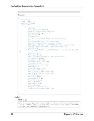 Newﬁes-Dialer Documentation, Release 3.9.2
Response:
{
"count": 1,
"next": null,
"previous": null,
"results": [
{
"id": 2,
"campaign_code": "BXTWX",
"name": "Sample survey campaign",
"description": "",
"callerid": "",
"phonebook": [
"http://HOSTNAME_IP/rest-api/phonebook/1/"
],
"startingdate": "2011-12-27T14:35:46",
"expirationdate": "2011-12-28T14:35:46",
"aleg_gateway": "http://HOSTNAME_IP/rest-api/gateway/1/",
"user": "http://HOSTNAME_IP/rest-api/users/1/",
"status": 2,
"content_type": "http://HOSTNAME_IP/rest-api/content-type/49/
˓→",
"object_id": 1,
"extra_data": "",
"dnc": "http://HOSTNAME_IP/rest-api/dnc/1/",
"voicemail": false,
"amd_behavior": null,
"voicemail_audiofile": null,
"frequency": 10,
"callmaxduration": 1800,
"maxretry": 0,
"intervalretry": 300,
"calltimeout": 45,
"daily_start_time": "00:00:00",
"daily_stop_time": "23:59:59",
"monday": true,
"tuesday": true,
"wednesday": true,
"thursday": true,
"friday": true,
"saturday": true,
"sunday": true,
"completion_maxretry": 0,
"completion_intervalretry": 900
}
]
}
Update:
CURL Usage:
curl -u username:password --dump-header - -H "Content-Type: application/
˓→json" -X PATCH --data '{"name": "mylittlecampaign243"}' http://HOSTNAME_
˓→IP/rest-api/campaigns/%campaign-id%/
90 Chapter 4. API Reference
 