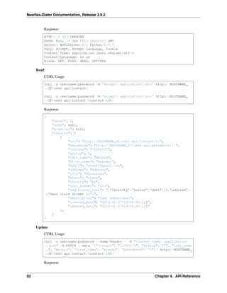 Newﬁes-Dialer Documentation, Release 3.9.2
Response:
HTTP/1.0 201 CREATED
Date: Fri, 14 Jun 2013 09:52:27 GMT
Server: WSGIServer/0.1 Python/2.7.3
Vary: Accept, Accept-Language, Cookie
Content-Type: application/json; charset=utf-8
Content-Language: en-us
Allow: GET, POST, HEAD, OPTIONS
Read:
CURL Usage:
curl -u username:password -H 'Accept: application/json' http://HOSTNAME_
˓→IP/rest-api/contact/
curl -u username:password -H 'Accept: application/json' http://HOSTNAME_
˓→IP/rest-api/contact/%contact-id%/
Response:
{
"count": 1,
"next": null,
"previous": null,
"results": [
{
"url": "http://HOSTNAME_IP/rest-api/contact/1/",
"phonebook": "http://HOSTNAME_IP/rest-api/phonebook/1/",
"contact": "55555555",
"status": 1,
"last_name": "Belaid",
"first_name": "Arezqui",
"email": "areski@gmail.com",
"address": "Address",
"city": "Barcelona",
"state": "state",
"country": "ES",
"unit_number": "123",
"additional_vars": "{"facility":"hurron","debt":10,"address":
˓→"Sant Lluis street 60"}",
"description": "test subscriber",
"created_date": "2016-01-27T19:48:45.118",
"updated_date": "2016-01-27T19:48:45.118"
},
]
}
Update:
CURL Usage:
curl -u username:password --dump-header - -H "Content-Type: application/
˓→json" -X PATCH --data '{"contact": "12345678", "status": "1", "last_name
˓→": "Belaid", "first_name": "Areski", "phonebook": "1"}' http://HOSTNAME_
˓→IP/rest-api/contact/%contact-id%/
Response:
92 Chapter 4. API Reference
 