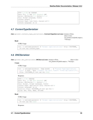 Newﬁes-Dialer Documentation, Release 3.9.2
HTTP/1.0 202 NO CONTENT
Date: Fri, 23 Sep 2011 06:46:12 GMT
Server: WSGIServer/0.1 Python/2.7.1+
Vary: Accept-Language, Cookie
Content-Length: 0
Content-Type: text/html; charset=utf-8
Content-Language: en-us
4.7 ContentTypeSerializer
class apirest.content_type_serializers.ContentTypeSerializer(instance=None,
data=<class
rest_framework.ﬁelds.empty>,
**kwargs)
Read:
CURL Usage:
curl -u username:password -H 'Accept: application/json' http://HOSTNAME_
˓→IP/rest-api/content_type/
4.8 DNCSerializer
class apirest.dnc_serializers.DNCSerializer(instance=None, data=<class
rest_framework.ﬁelds.empty>, **kwargs)
Create:
CURL Usage:
curl -u username:password --dump-header - -H "Content-Type:application/
˓→json" -X POST --data '{"name": "my dnc", "user": "/rest-api/users/1/"}'
˓→http://HOSTNAME_IP/rest-api/dnc-list/
Response:
HTTP/1.0 201 CREATED
Date: Fri, 14 Jun 2013 09:52:27 GMT
Server: WSGIServer/0.1 Python/2.7.3
Vary: Accept, Accept-Language, Cookie
Content-Type: application/json; charset=utf-8
Content-Language: en-us
Location: http://HOSTNAME_IP/rest-api/dnc/1/
Allow: GET, POST, HEAD, OPTIONS
Read:
CURL Usage:
curl -u username:password -H 'Accept: application/json' http://HOSTNAME_
˓→IP/rest-api/dnc-list/
Response:
4.7. ContentTypeSerializer 93
 