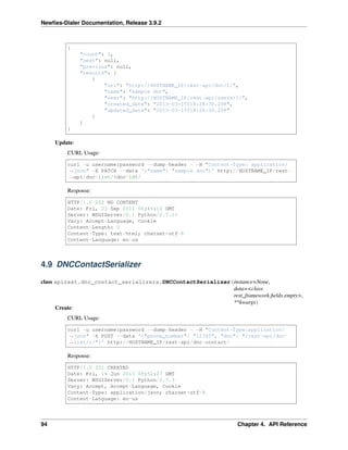 Newﬁes-Dialer Documentation, Release 3.9.2
{
"count": 1,
"next": null,
"previous": null,
"results": [
{
"url": "http://HOSTNAME_IP/rest-api/dnc/1/",
"name": "sample dnc",
"user": "http://HOSTNAME_IP/rest-api/users/1/",
"created_date": "2013-03-15T18:28:30.208",
"updated_date": "2013-03-15T18:28:30.208"
}
]
}
Update:
CURL Usage:
curl -u username:password --dump-header - -H "Content-Type: application/
˓→json" -X PATCH --data '{"name": "sample dnc"}' http://HOSTNAME_IP/rest-
˓→api/dnc-list/%dnc-id%/
Response:
HTTP/1.0 202 NO CONTENT
Date: Fri, 23 Sep 2011 06:46:12 GMT
Server: WSGIServer/0.1 Python/2.7.1+
Vary: Accept-Language, Cookie
Content-Length: 0
Content-Type: text/html; charset=utf-8
Content-Language: en-us
4.9 DNCContactSerializer
class apirest.dnc_contact_serializers.DNCContactSerializer(instance=None,
data=<class
rest_framework.ﬁelds.empty>,
**kwargs)
Create:
CURL Usage:
curl -u username:password --dump-header - -H "Content-Type:application/
˓→json" -X POST --data '{"phone_number": "12345", "dnc": "/rest-api/dnc-
˓→list/1/"}' http://HOSTNAME_IP/rest-api/dnc-contact/
Response:
HTTP/1.0 201 CREATED
Date: Fri, 14 Jun 2013 09:52:27 GMT
Server: WSGIServer/0.1 Python/2.7.3
Vary: Accept, Accept-Language, Cookie
Content-Type: application/json; charset=utf-8
Content-Language: en-us
94 Chapter 4. API Reference
 