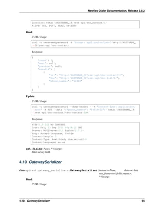 Newﬁes-Dialer Documentation, Release 3.9.2
Location: http://HOSTNAME_IP/rest-api/dnc_contact/1/
Allow: GET, POST, HEAD, OPTIONS
Read:
CURL Usage:
curl -u username:password -H 'Accept: application/json' http://HOSTNAME_
˓→IP/rest-api/dnc-contact/
Response:
{
"count": 1,
"next": null,
"previous": null,
"results": [
{
"url": "http://HOSTNAME_IP/rest-api/dnc-contact/1/",
"dnc": "http://HOSTNAME_IP/rest-api/dnc-list/1/",
"phone_number": "12345"
}
]
}
Update:
CURL Usage:
curl -u username:password --dump-header - -H "Content-Type: application/
˓→json" -X PUT --data '{"phone_number": "54353432"}' http://HOSTNAME_IP/
˓→rest-api/dnc-contact/%dnc-contact-id%/
Response:
HTTP/1.0 202 NO CONTENT
Date: Fri, 23 Sep 2011 06:46:12 GMT
Server: WSGIServer/0.1 Python/2.7.1+
Vary: Accept-Language, Cookie
Content-Length: 0
Content-Type: text/html; charset=utf-8
Content-Language: en-us
get_fields(*args, **kwargs)
ﬁlter survey ﬁeld
4.10 GatewaySerializer
class apirest.gateway_serializers.GatewaySerializer(instance=None, data=<class
rest_framework.ﬁelds.empty>,
**kwargs)
Read:
CURL Usage:
4.10. GatewaySerializer 95
 