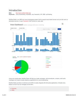 Introduction
Web: http://www.newfies-dialer.org/
Keywords: voice broadcasting, autodialer, voip, freeswitch, IVR, SMS, call blasting
Newfies-Dialer is an SMS and voice broadcasting system built to support cloud based servers and can also work on
standalone servers. It uses Freeswitch (VoIP Server) to make calls.
Using very simple steps, Newfies-Dialer will help you create campaigns, add phonebooks, contacts, build audio
messages and create complex telephony applications for voice broadcasting.
Newfies-Dialer provides an extensive set of APIs to easily integrate with third-party applications. Virtually every
feature on the UI can be managed via the API’s.
Overview
Utility
1 of 3 09/01/16 16:13
 